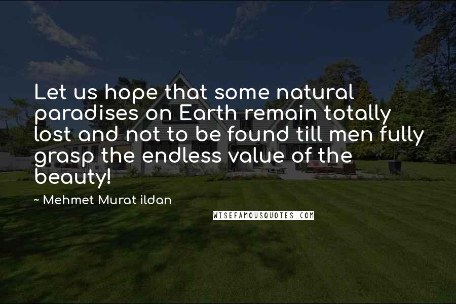 Mehmet Murat Ildan Quotes: Let us hope that some natural paradises on Earth remain totally lost and not to be found till men fully grasp the endless value of the beauty!
