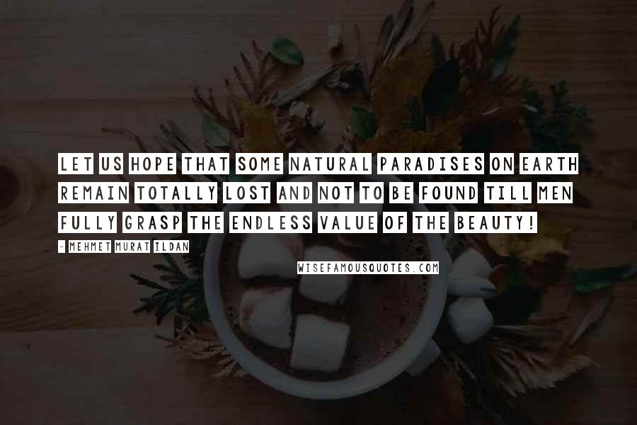 Mehmet Murat Ildan Quotes: Let us hope that some natural paradises on Earth remain totally lost and not to be found till men fully grasp the endless value of the beauty!