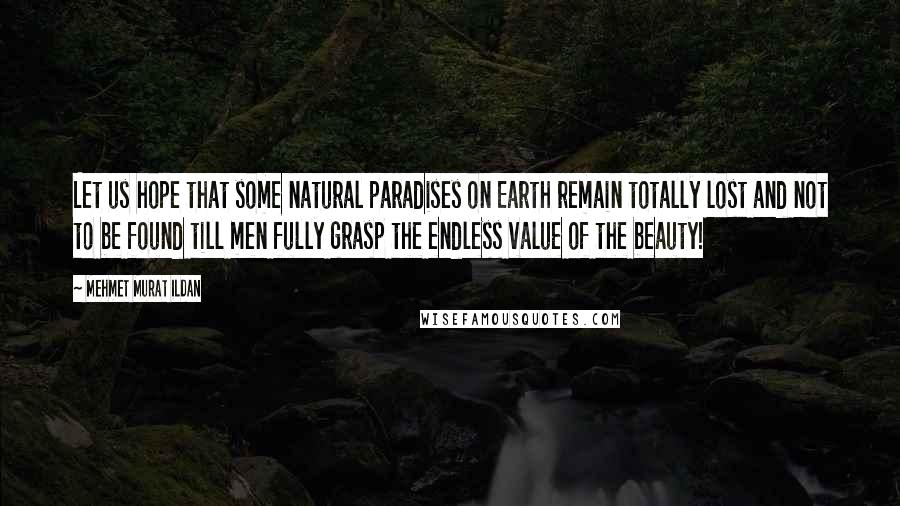 Mehmet Murat Ildan Quotes: Let us hope that some natural paradises on Earth remain totally lost and not to be found till men fully grasp the endless value of the beauty!