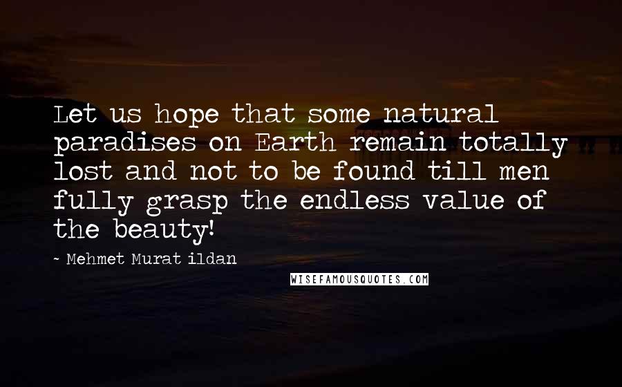 Mehmet Murat Ildan Quotes: Let us hope that some natural paradises on Earth remain totally lost and not to be found till men fully grasp the endless value of the beauty!