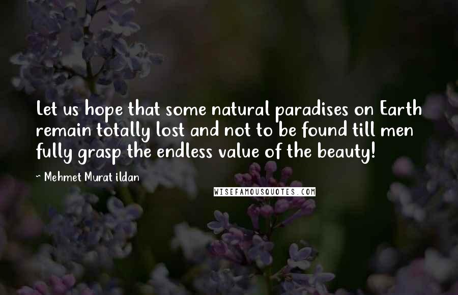 Mehmet Murat Ildan Quotes: Let us hope that some natural paradises on Earth remain totally lost and not to be found till men fully grasp the endless value of the beauty!