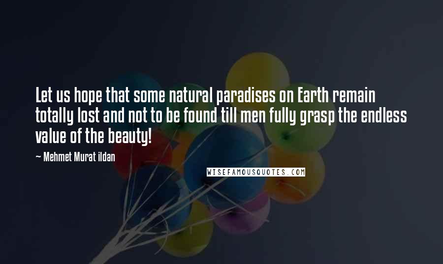 Mehmet Murat Ildan Quotes: Let us hope that some natural paradises on Earth remain totally lost and not to be found till men fully grasp the endless value of the beauty!