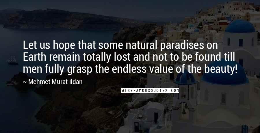 Mehmet Murat Ildan Quotes: Let us hope that some natural paradises on Earth remain totally lost and not to be found till men fully grasp the endless value of the beauty!