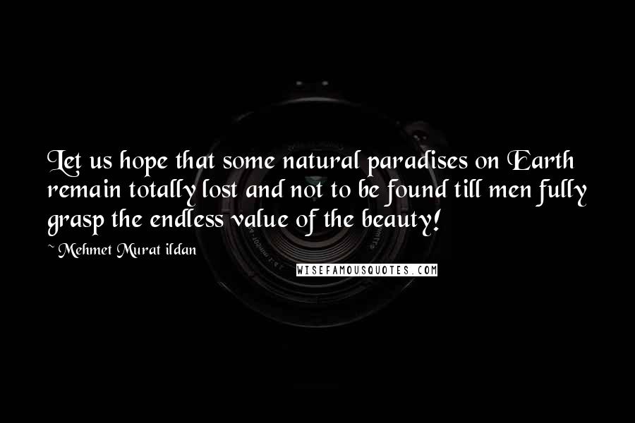 Mehmet Murat Ildan Quotes: Let us hope that some natural paradises on Earth remain totally lost and not to be found till men fully grasp the endless value of the beauty!