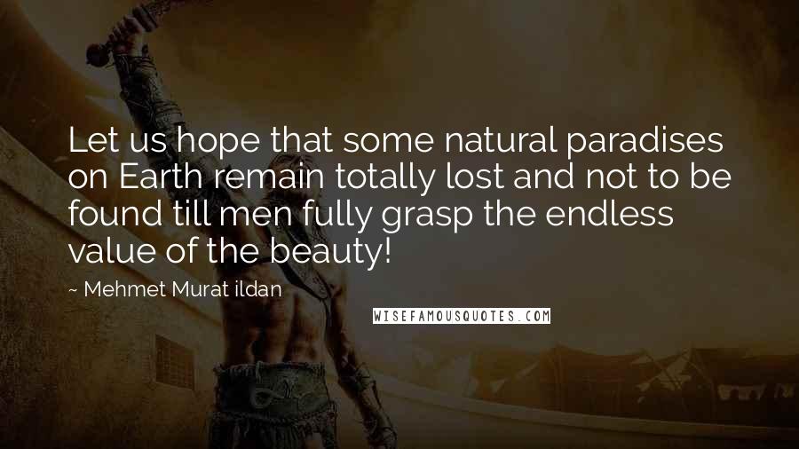 Mehmet Murat Ildan Quotes: Let us hope that some natural paradises on Earth remain totally lost and not to be found till men fully grasp the endless value of the beauty!