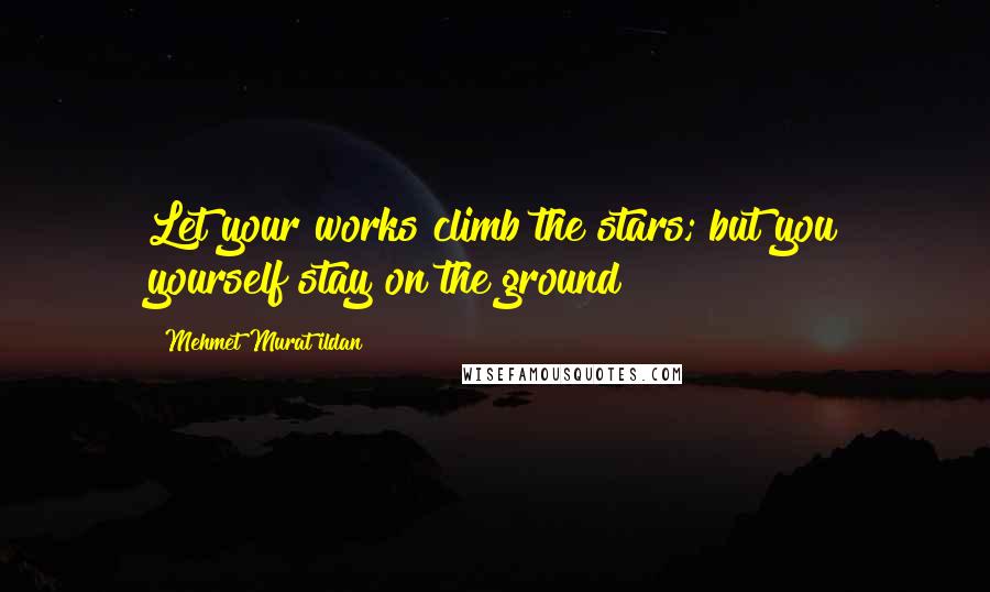 Mehmet Murat Ildan Quotes: Let your works climb the stars; but you yourself stay on the ground!