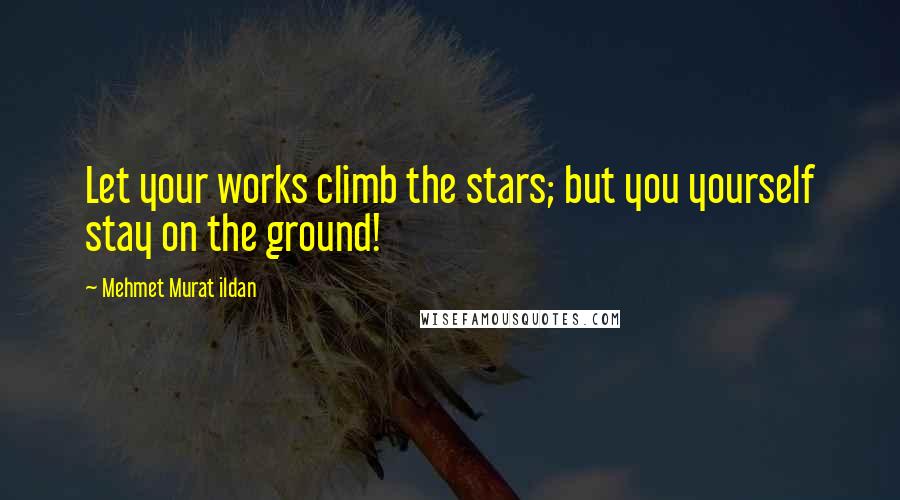 Mehmet Murat Ildan Quotes: Let your works climb the stars; but you yourself stay on the ground!