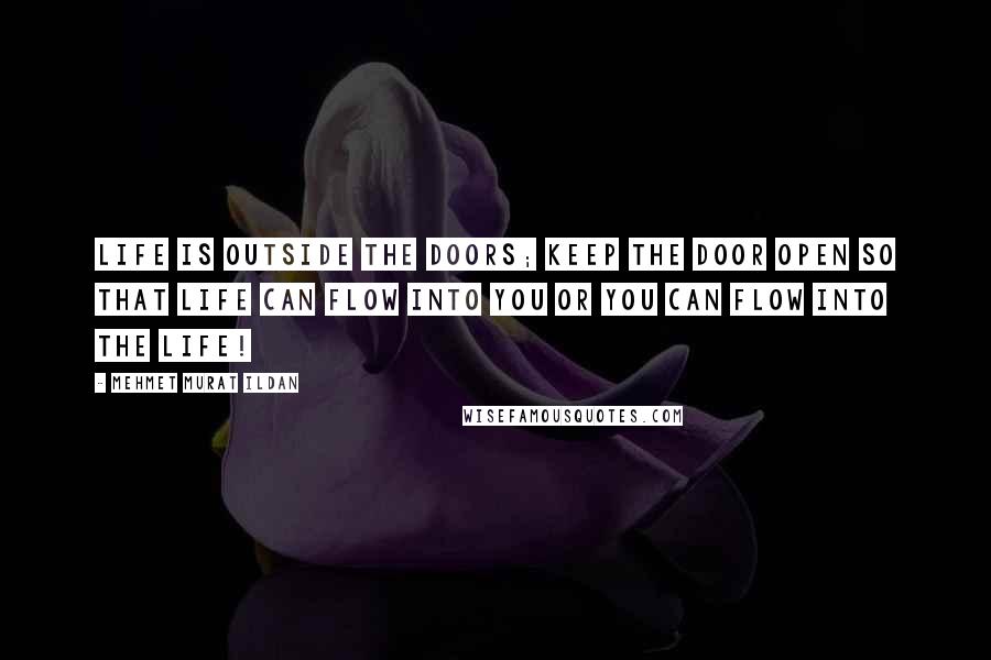 Mehmet Murat Ildan Quotes: Life is outside the doors; keep the door open so that life can flow into you or you can flow into the life!