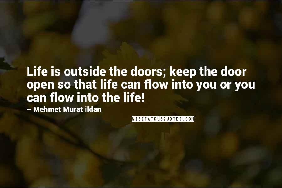 Mehmet Murat Ildan Quotes: Life is outside the doors; keep the door open so that life can flow into you or you can flow into the life!