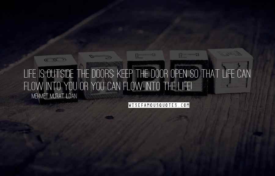 Mehmet Murat Ildan Quotes: Life is outside the doors; keep the door open so that life can flow into you or you can flow into the life!