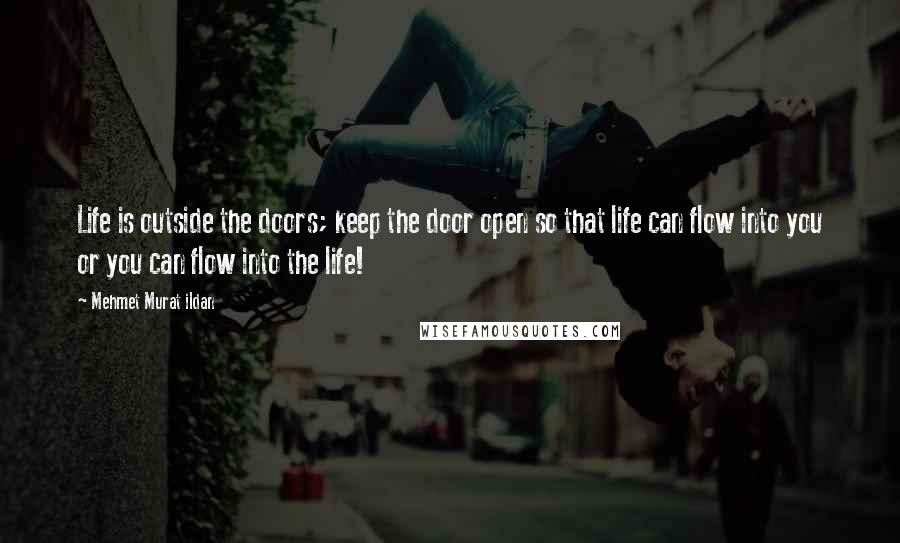 Mehmet Murat Ildan Quotes: Life is outside the doors; keep the door open so that life can flow into you or you can flow into the life!