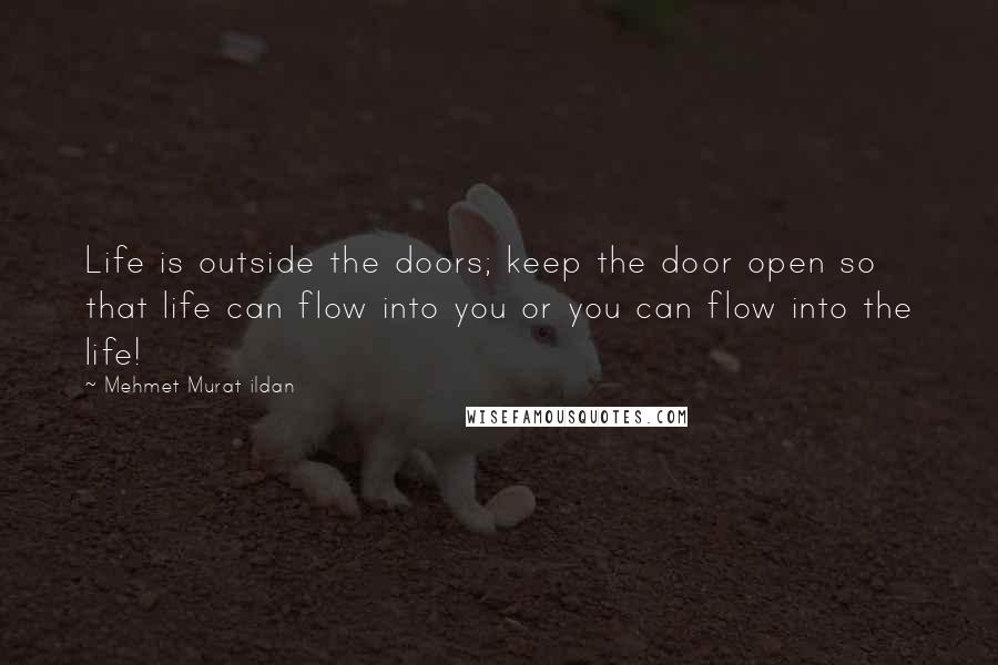 Mehmet Murat Ildan Quotes: Life is outside the doors; keep the door open so that life can flow into you or you can flow into the life!