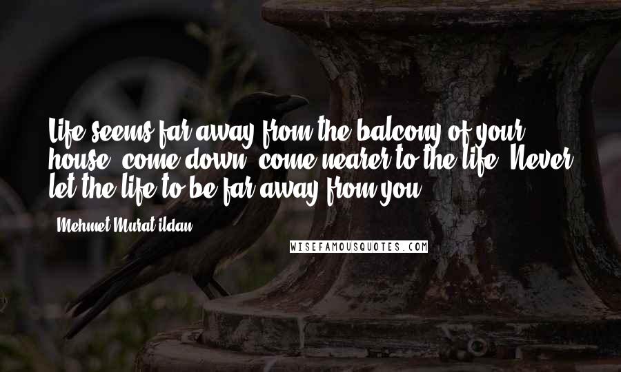 Mehmet Murat Ildan Quotes: Life seems far away from the balcony of your house; come down, come nearer to the life! Never let the life to be far away from you!