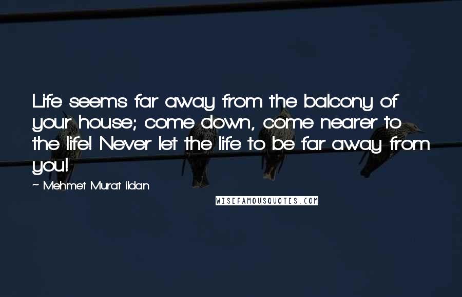 Mehmet Murat Ildan Quotes: Life seems far away from the balcony of your house; come down, come nearer to the life! Never let the life to be far away from you!