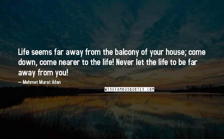 Mehmet Murat Ildan Quotes: Life seems far away from the balcony of your house; come down, come nearer to the life! Never let the life to be far away from you!