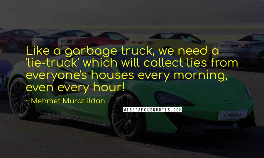 Mehmet Murat Ildan Quotes: Like a garbage truck, we need a 'lie-truck' which will collect lies from everyone's houses every morning, even every hour!