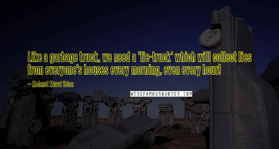 Mehmet Murat Ildan Quotes: Like a garbage truck, we need a 'lie-truck' which will collect lies from everyone's houses every morning, even every hour!