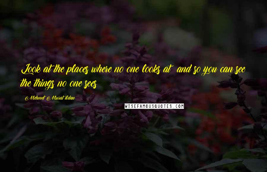 Mehmet Murat Ildan Quotes: Look at the places where no one looks at; and so you can see the things no one sees!