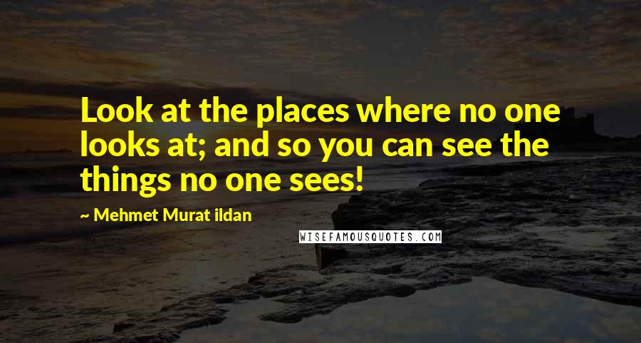 Mehmet Murat Ildan Quotes: Look at the places where no one looks at; and so you can see the things no one sees!