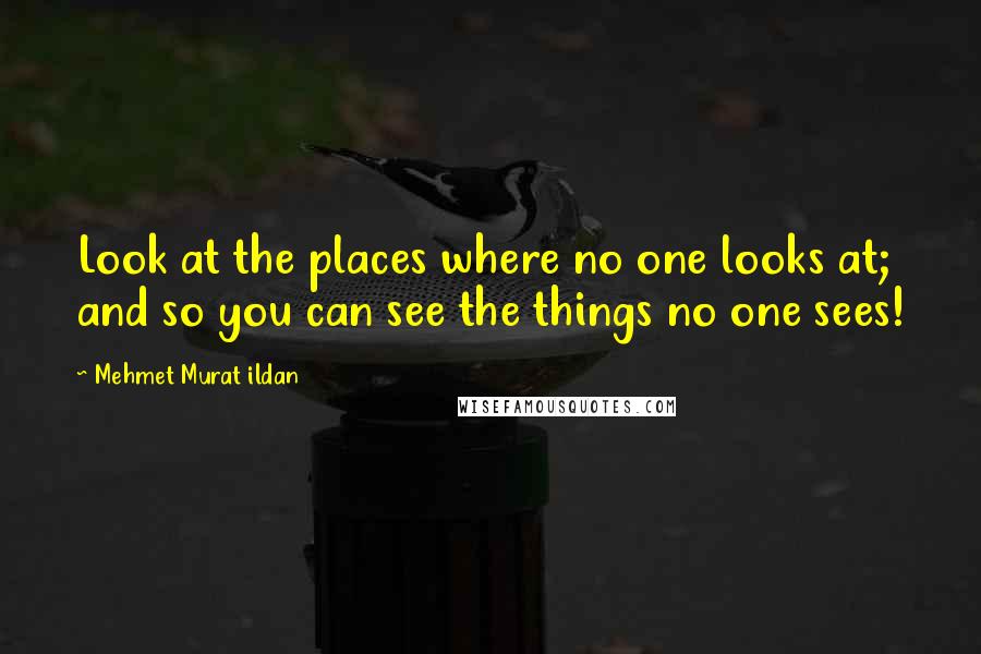 Mehmet Murat Ildan Quotes: Look at the places where no one looks at; and so you can see the things no one sees!