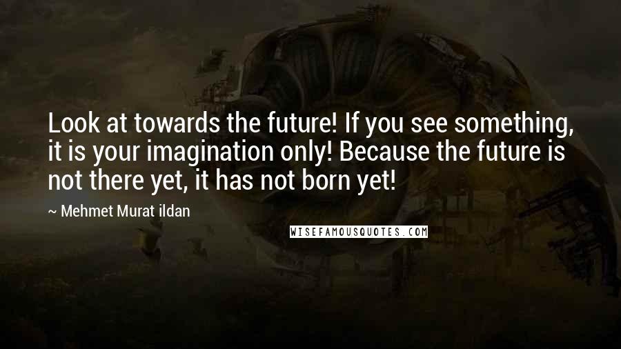 Mehmet Murat Ildan Quotes: Look at towards the future! If you see something, it is your imagination only! Because the future is not there yet, it has not born yet!