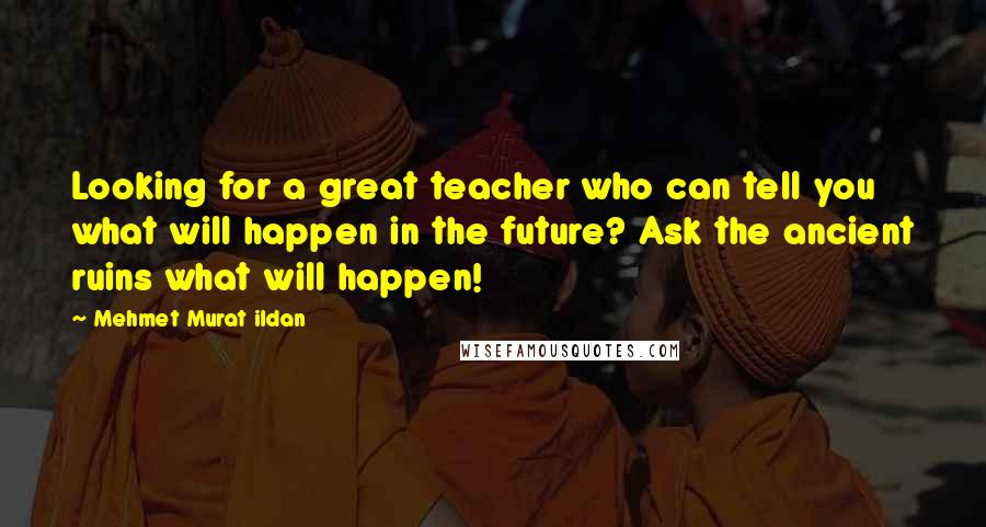 Mehmet Murat Ildan Quotes: Looking for a great teacher who can tell you what will happen in the future? Ask the ancient ruins what will happen!