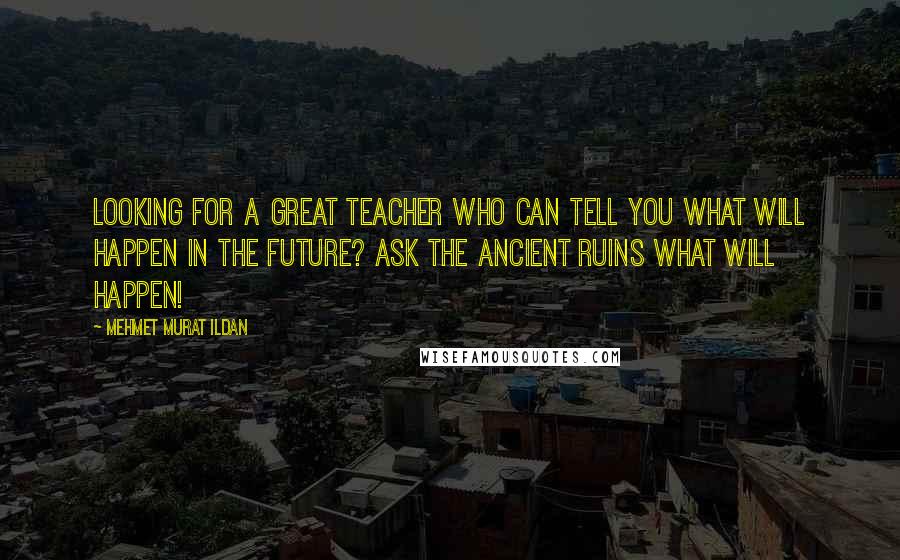 Mehmet Murat Ildan Quotes: Looking for a great teacher who can tell you what will happen in the future? Ask the ancient ruins what will happen!