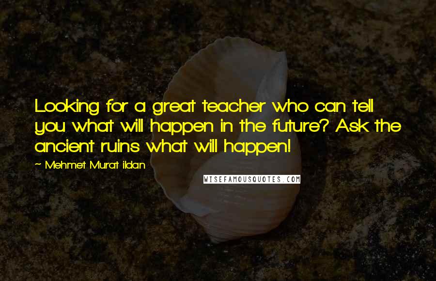 Mehmet Murat Ildan Quotes: Looking for a great teacher who can tell you what will happen in the future? Ask the ancient ruins what will happen!