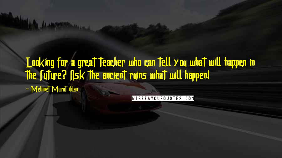 Mehmet Murat Ildan Quotes: Looking for a great teacher who can tell you what will happen in the future? Ask the ancient ruins what will happen!