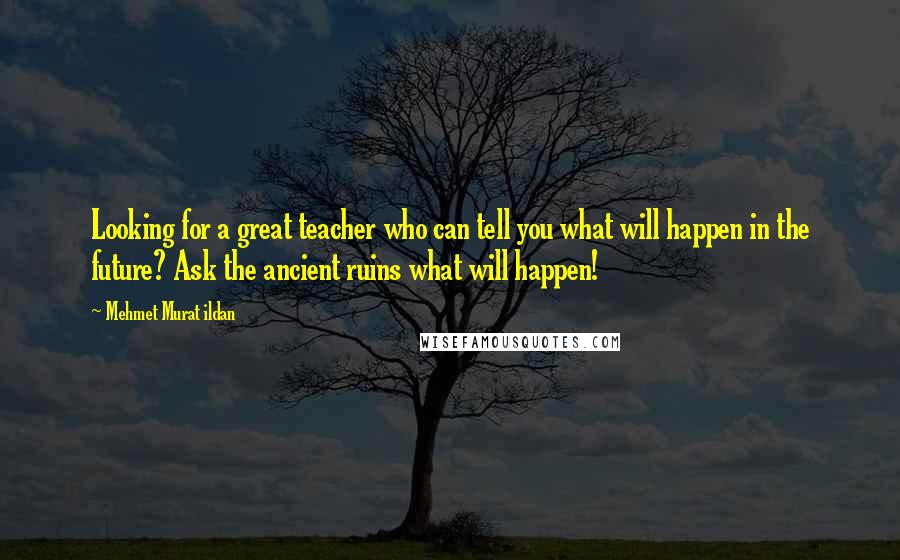 Mehmet Murat Ildan Quotes: Looking for a great teacher who can tell you what will happen in the future? Ask the ancient ruins what will happen!