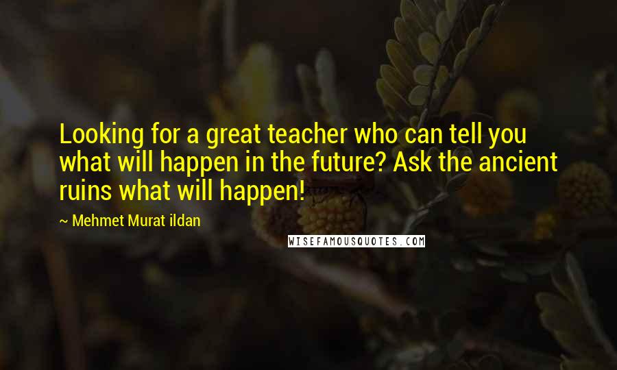 Mehmet Murat Ildan Quotes: Looking for a great teacher who can tell you what will happen in the future? Ask the ancient ruins what will happen!