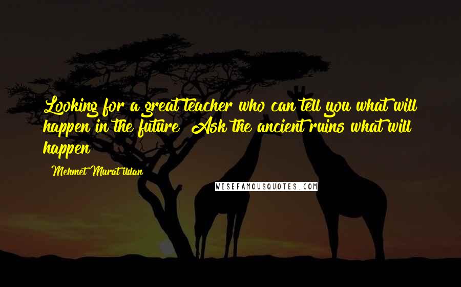 Mehmet Murat Ildan Quotes: Looking for a great teacher who can tell you what will happen in the future? Ask the ancient ruins what will happen!