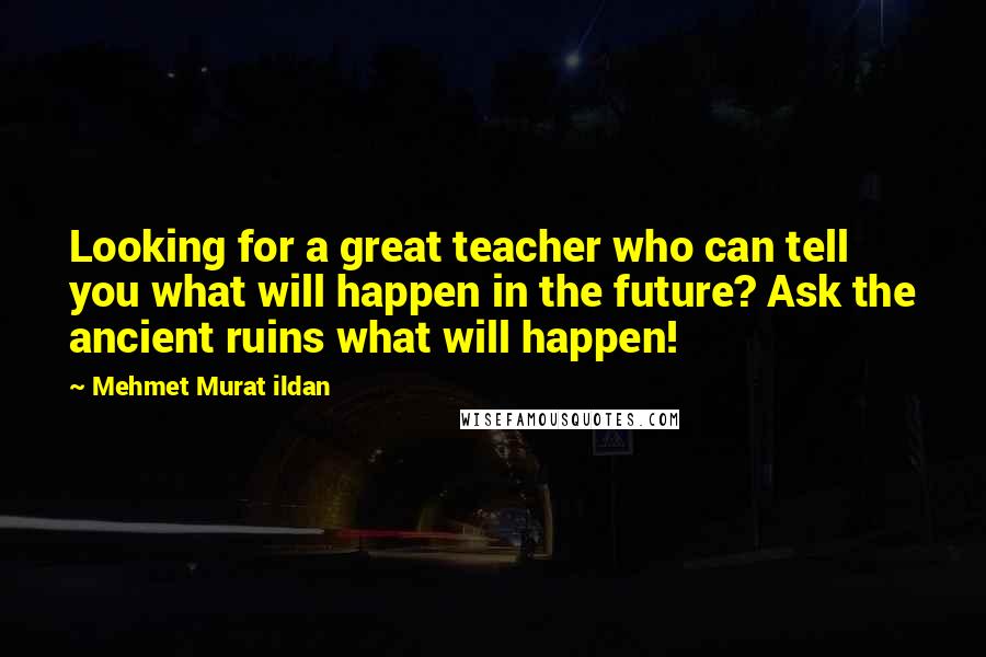 Mehmet Murat Ildan Quotes: Looking for a great teacher who can tell you what will happen in the future? Ask the ancient ruins what will happen!