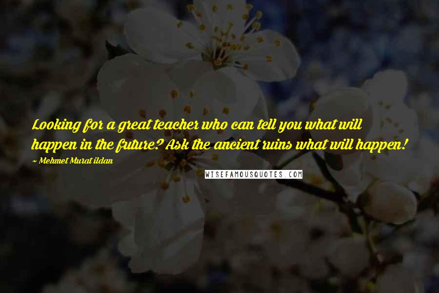 Mehmet Murat Ildan Quotes: Looking for a great teacher who can tell you what will happen in the future? Ask the ancient ruins what will happen!