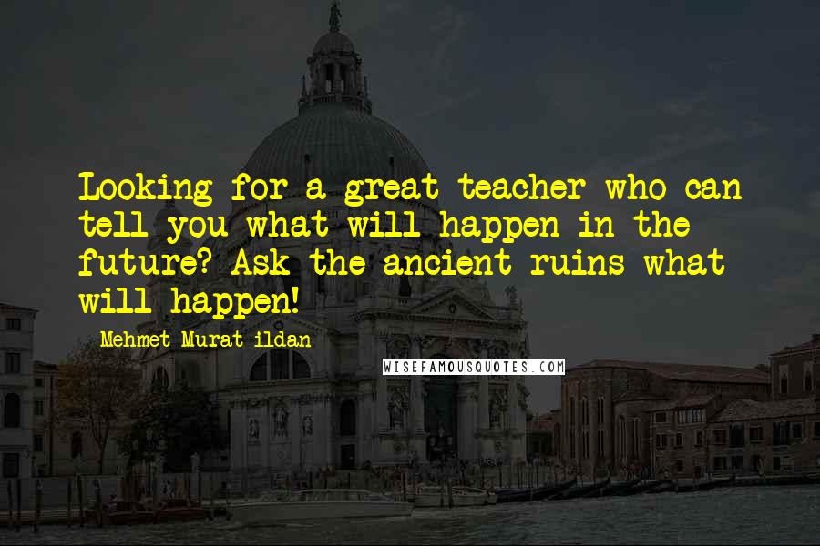 Mehmet Murat Ildan Quotes: Looking for a great teacher who can tell you what will happen in the future? Ask the ancient ruins what will happen!