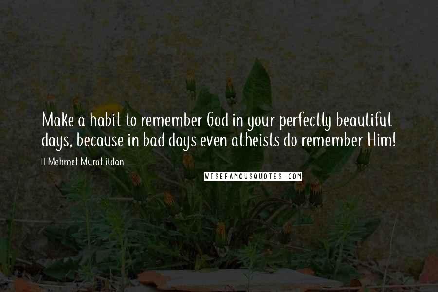 Mehmet Murat Ildan Quotes: Make a habit to remember God in your perfectly beautiful days, because in bad days even atheists do remember Him!