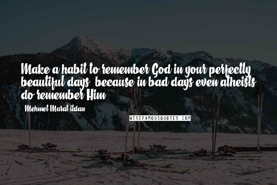 Mehmet Murat Ildan Quotes: Make a habit to remember God in your perfectly beautiful days, because in bad days even atheists do remember Him!