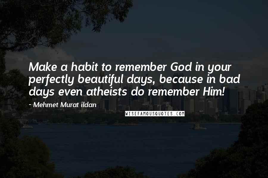 Mehmet Murat Ildan Quotes: Make a habit to remember God in your perfectly beautiful days, because in bad days even atheists do remember Him!