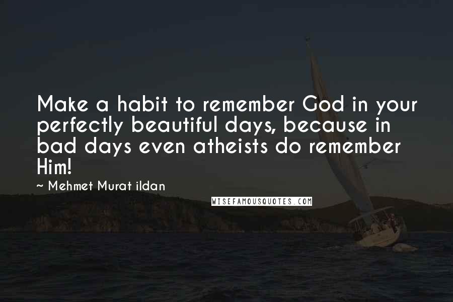 Mehmet Murat Ildan Quotes: Make a habit to remember God in your perfectly beautiful days, because in bad days even atheists do remember Him!