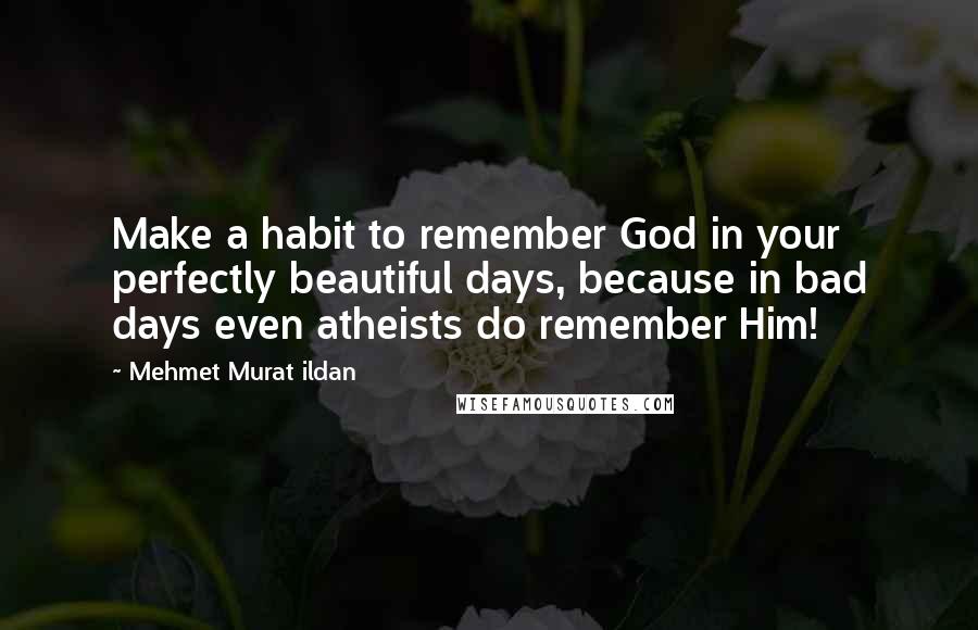 Mehmet Murat Ildan Quotes: Make a habit to remember God in your perfectly beautiful days, because in bad days even atheists do remember Him!