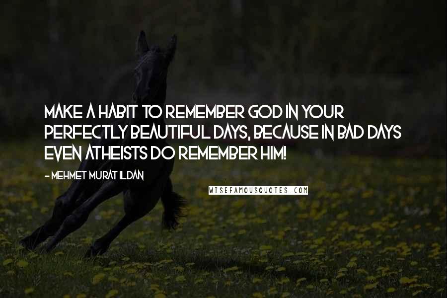 Mehmet Murat Ildan Quotes: Make a habit to remember God in your perfectly beautiful days, because in bad days even atheists do remember Him!