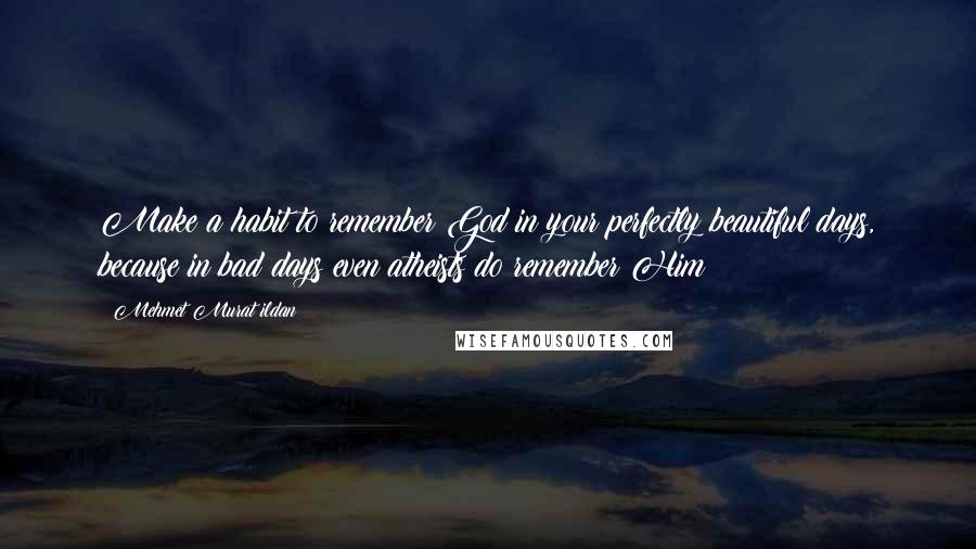 Mehmet Murat Ildan Quotes: Make a habit to remember God in your perfectly beautiful days, because in bad days even atheists do remember Him!