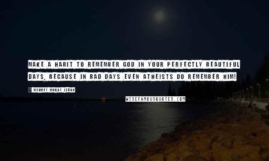 Mehmet Murat Ildan Quotes: Make a habit to remember God in your perfectly beautiful days, because in bad days even atheists do remember Him!