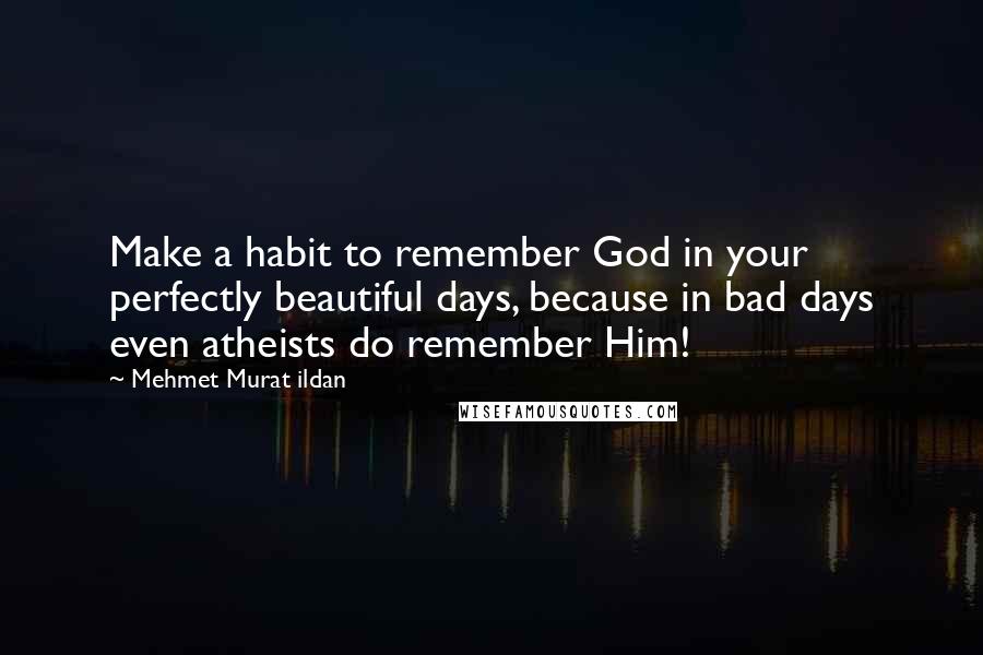 Mehmet Murat Ildan Quotes: Make a habit to remember God in your perfectly beautiful days, because in bad days even atheists do remember Him!