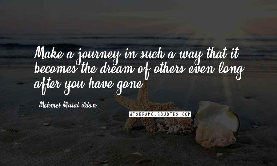 Mehmet Murat Ildan Quotes: Make a journey in such a way that it becomes the dream of others even long after you have gone!