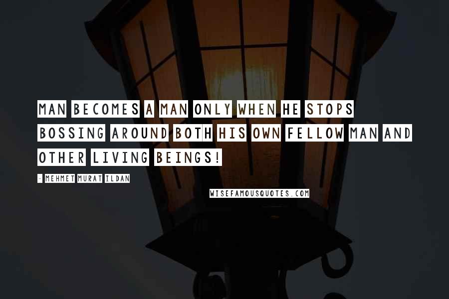 Mehmet Murat Ildan Quotes: Man becomes a man only when he stops bossing around both his own fellow man and other living beings!