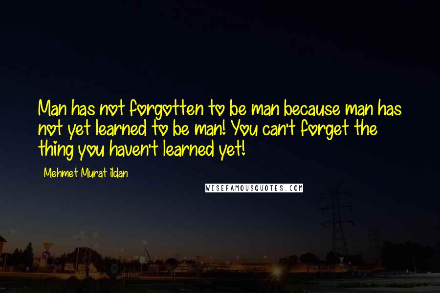 Mehmet Murat Ildan Quotes: Man has not forgotten to be man because man has not yet learned to be man! You can't forget the thing you haven't learned yet!