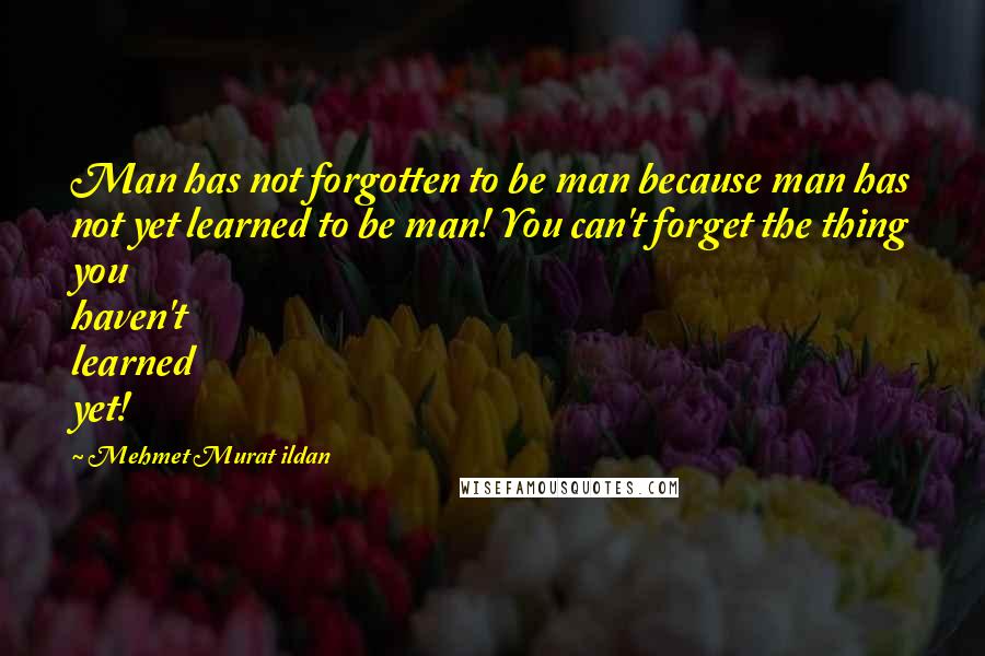 Mehmet Murat Ildan Quotes: Man has not forgotten to be man because man has not yet learned to be man! You can't forget the thing you haven't learned yet!