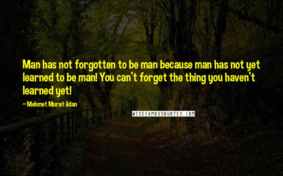 Mehmet Murat Ildan Quotes: Man has not forgotten to be man because man has not yet learned to be man! You can't forget the thing you haven't learned yet!