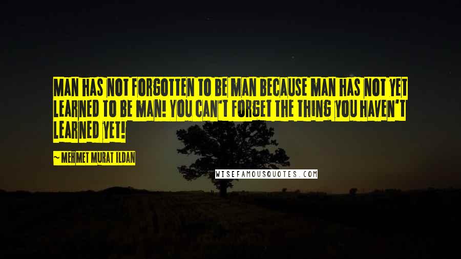 Mehmet Murat Ildan Quotes: Man has not forgotten to be man because man has not yet learned to be man! You can't forget the thing you haven't learned yet!